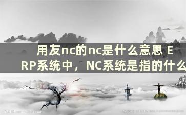 用友nc的nc是什么意思 ERP系统中，NC系统是指的什么